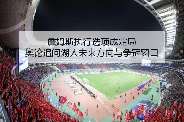 詹姆斯执行选项成定局 舆论追问湖人未来方向与争冠窗口